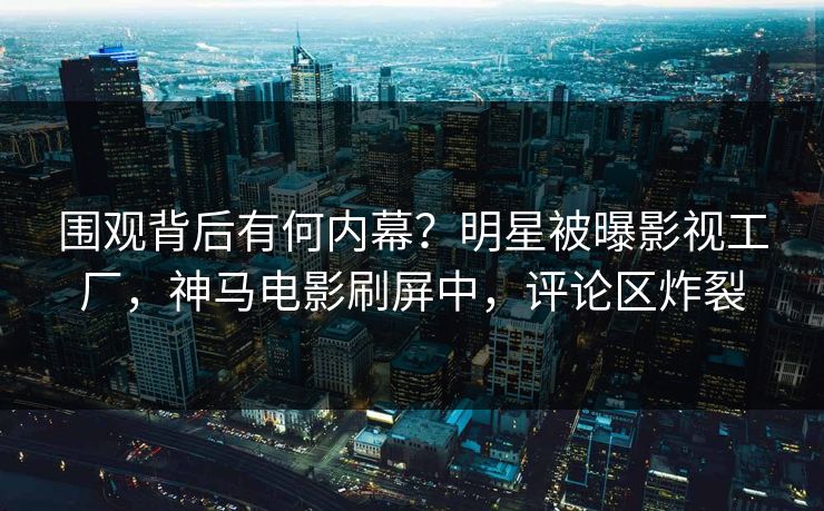 围观背后有何内幕？明星被曝影视工厂，神马电影刷屏中，评论区炸裂