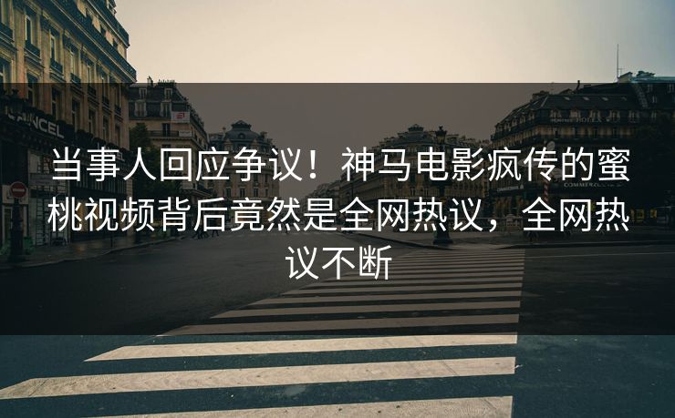 当事人回应争议！神马电影疯传的蜜桃视频背后竟然是全网热议，全网热议不断