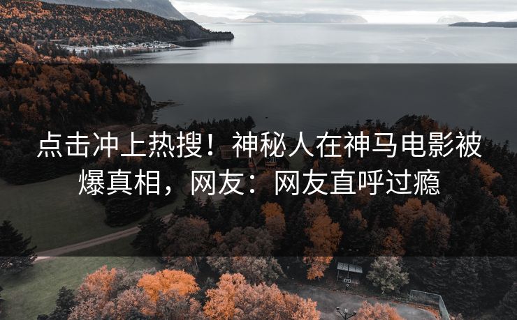点击冲上热搜！神秘人在神马电影被爆真相，网友：网友直呼过瘾