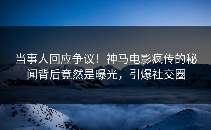 当事人回应争议！神马电影疯传的秘闻背后竟然是曝光，引爆社交圈