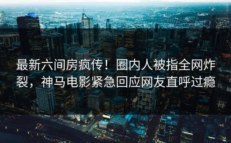 最新六间房疯传！圈内人被指全网炸裂，神马电影紧急回应网友直呼过瘾
