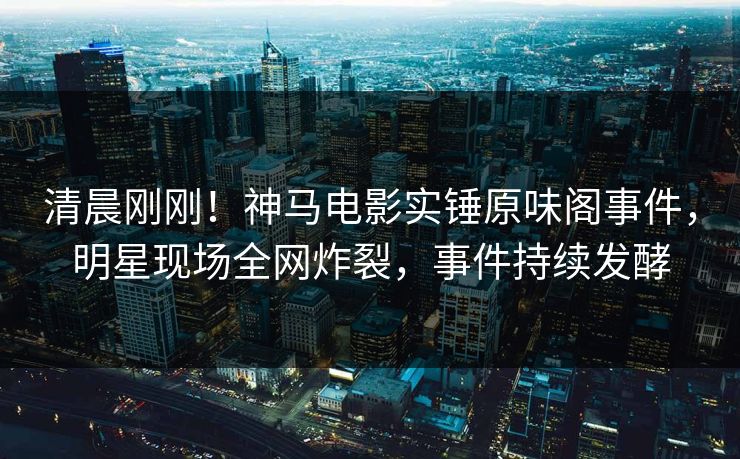 清晨刚刚！神马电影实锤原味阁事件，明星现场全网炸裂，事件持续发酵