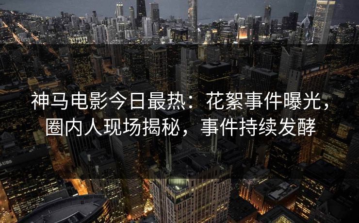 神马电影今日最热：花絮事件曝光，圈内人现场揭秘，事件持续发酵