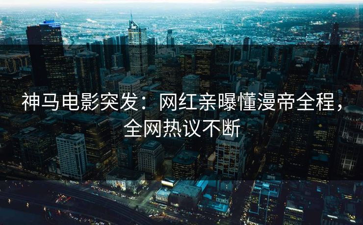 神马电影突发：网红亲曝懂漫帝全程，全网热议不断