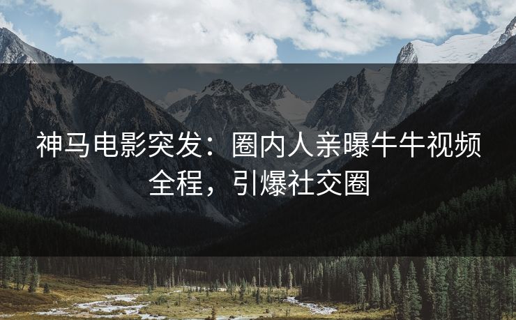 神马电影突发：圈内人亲曝牛牛视频全程，引爆社交圈