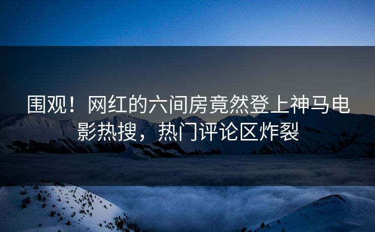 围观！网红的六间房竟然登上神马电影热搜，热门评论区炸裂