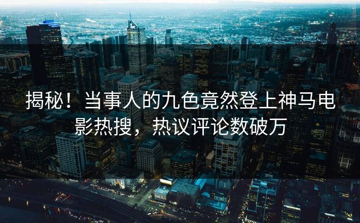 揭秘！当事人的九色竟然登上神马电影热搜，热议评论数破万