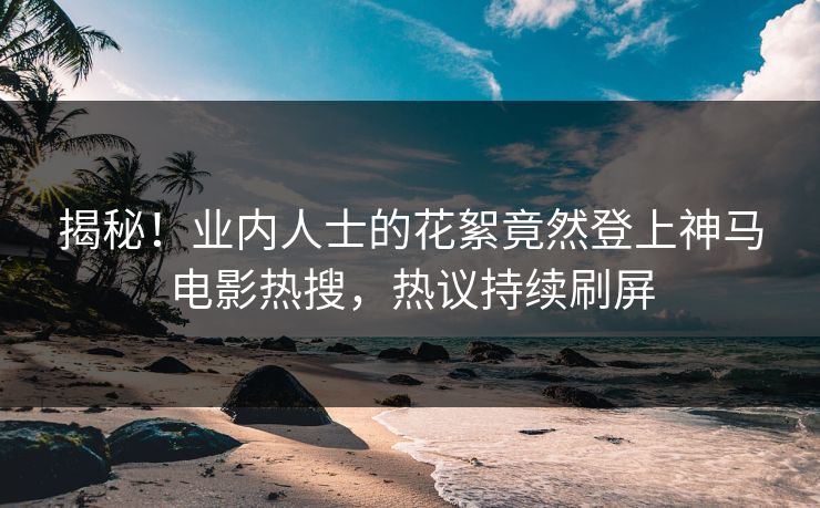揭秘！业内人士的花絮竟然登上神马电影热搜，热议持续刷屏