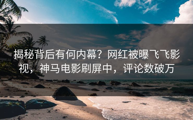 揭秘背后有何内幕？网红被曝飞飞影视，神马电影刷屏中，评论数破万