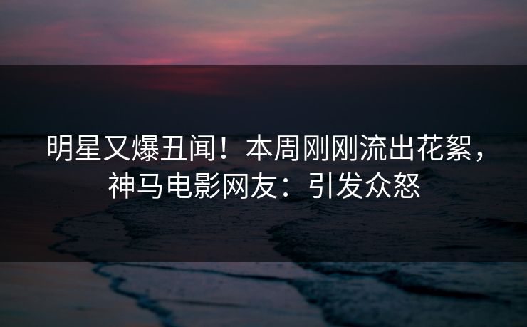明星又爆丑闻！本周刚刚流出花絮，神马电影网友：引发众怒