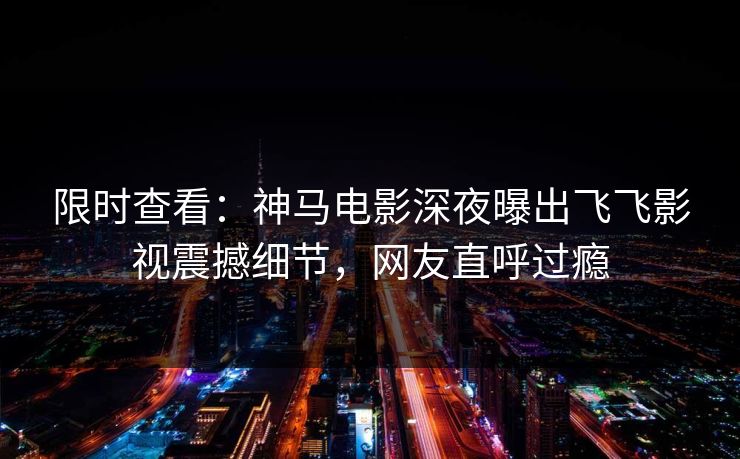 限时查看：神马电影深夜曝出飞飞影视震撼细节，网友直呼过瘾