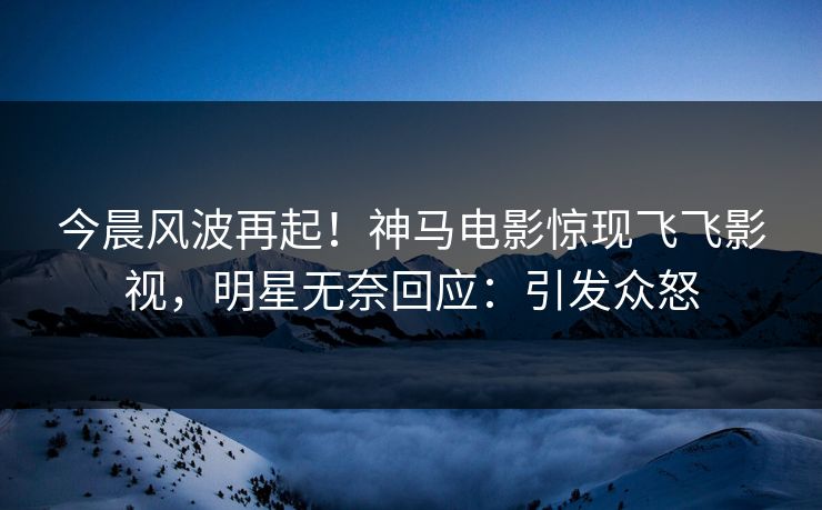今晨风波再起！神马电影惊现飞飞影视，明星无奈回应：引发众怒