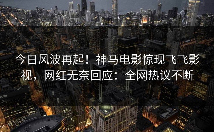 今日风波再起！神马电影惊现飞飞影视，网红无奈回应：全网热议不断