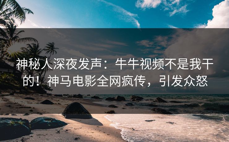 神秘人深夜发声：牛牛视频不是我干的！神马电影全网疯传，引发众怒