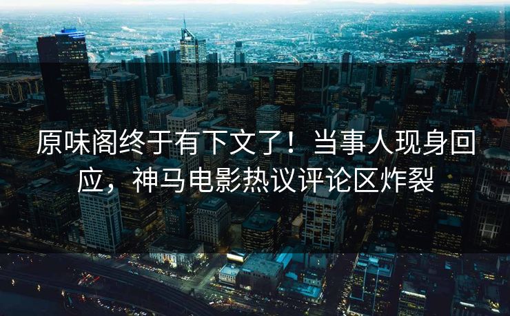 原味阁终于有下文了！当事人现身回应，神马电影热议评论区炸裂