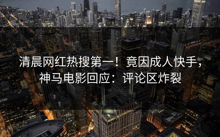 清晨网红热搜第一！竟因成人快手，神马电影回应：评论区炸裂