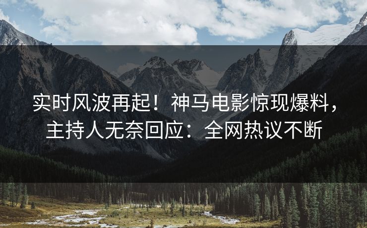 实时风波再起！神马电影惊现爆料，主持人无奈回应：全网热议不断