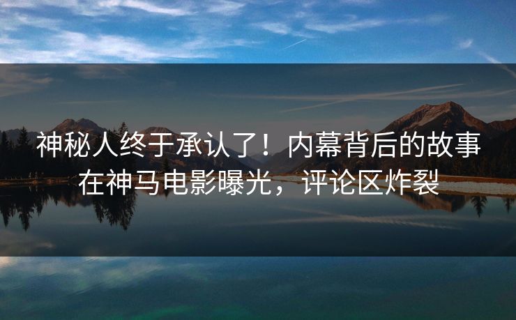 神秘人终于承认了！内幕背后的故事在神马电影曝光，评论区炸裂