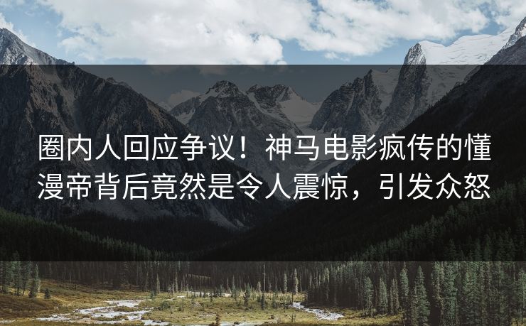 圈内人回应争议！神马电影疯传的懂漫帝背后竟然是令人震惊，引发众怒