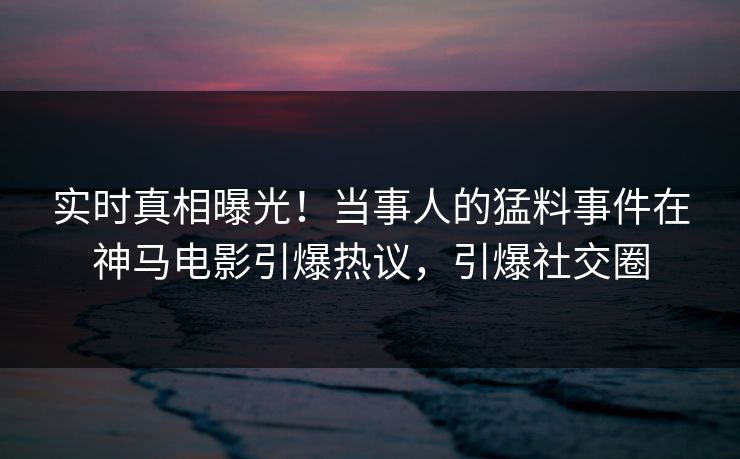 实时真相曝光！当事人的猛料事件在神马电影引爆热议，引爆社交圈