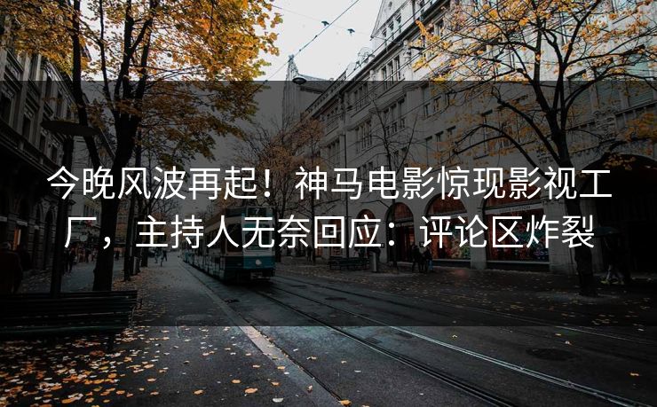 今晚风波再起！神马电影惊现影视工厂，主持人无奈回应：评论区炸裂