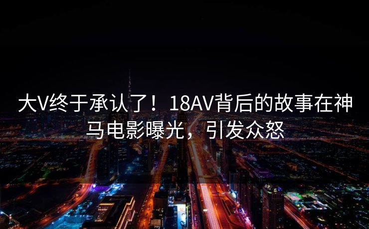 大V终于承认了！18AV背后的故事在神马电影曝光，引发众怒
