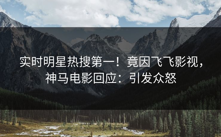 实时明星热搜第一！竟因飞飞影视，神马电影回应：引发众怒