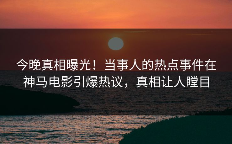今晚真相曝光！当事人的热点事件在神马电影引爆热议，真相让人瞠目