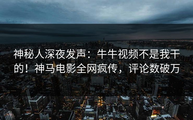 神秘人深夜发声：牛牛视频不是我干的！神马电影全网疯传，评论数破万