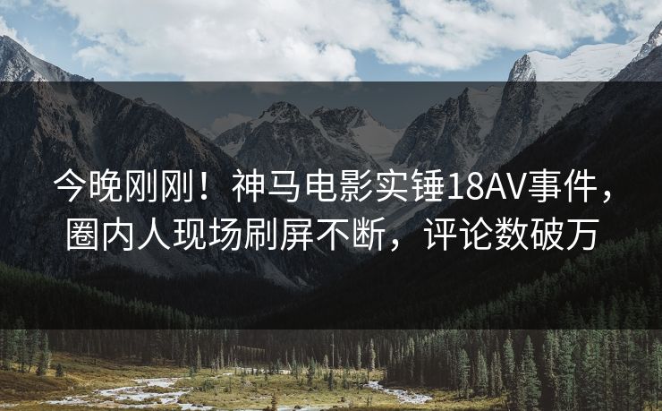 今晚刚刚！神马电影实锤18AV事件，圈内人现场刷屏不断，评论数破万