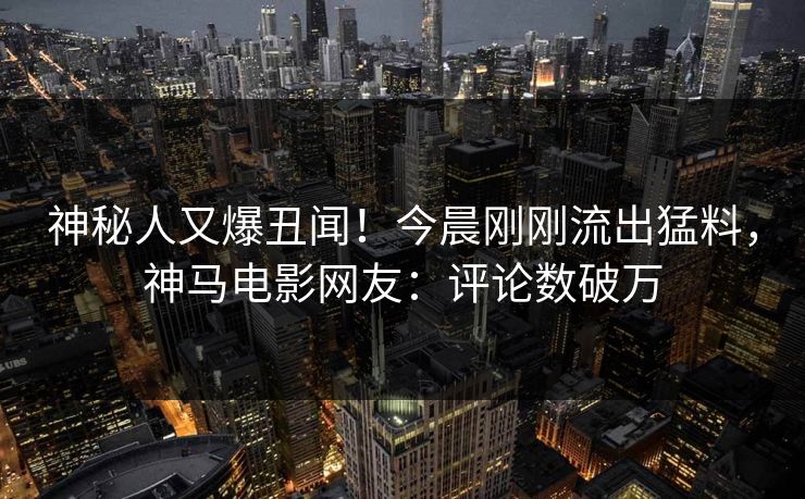 神秘人又爆丑闻！今晨刚刚流出猛料，神马电影网友：评论数破万