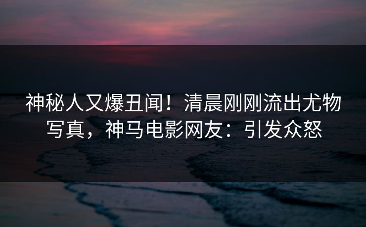 神秘人又爆丑闻！清晨刚刚流出尤物写真，神马电影网友：引发众怒