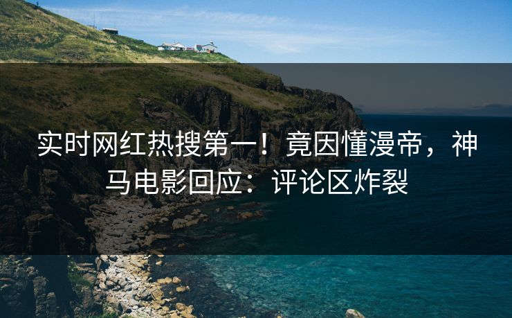 实时网红热搜第一！竟因懂漫帝，神马电影回应：评论区炸裂