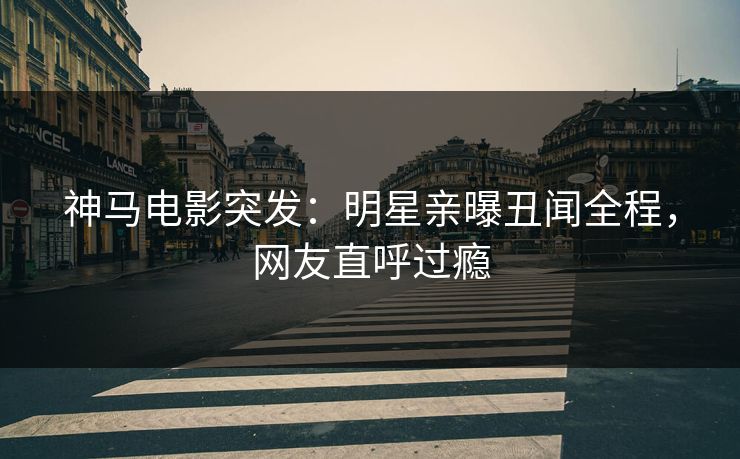 神马电影突发：明星亲曝丑闻全程，网友直呼过瘾