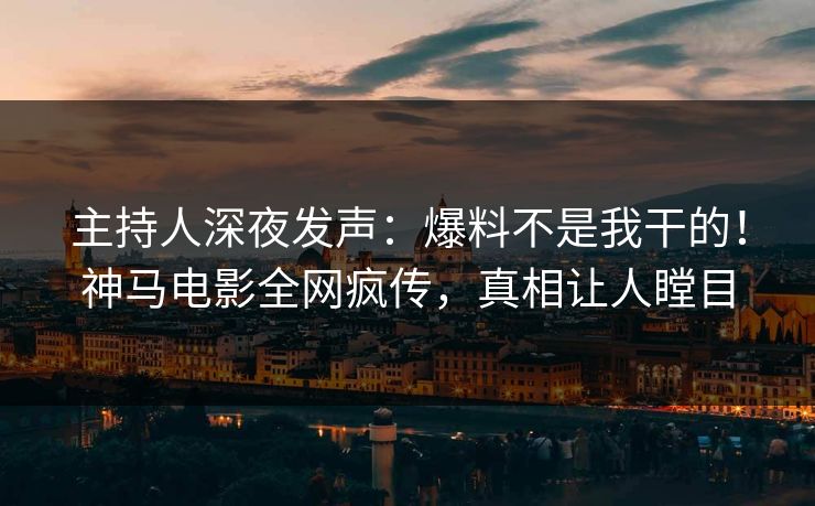 主持人深夜发声：爆料不是我干的！神马电影全网疯传，真相让人瞠目