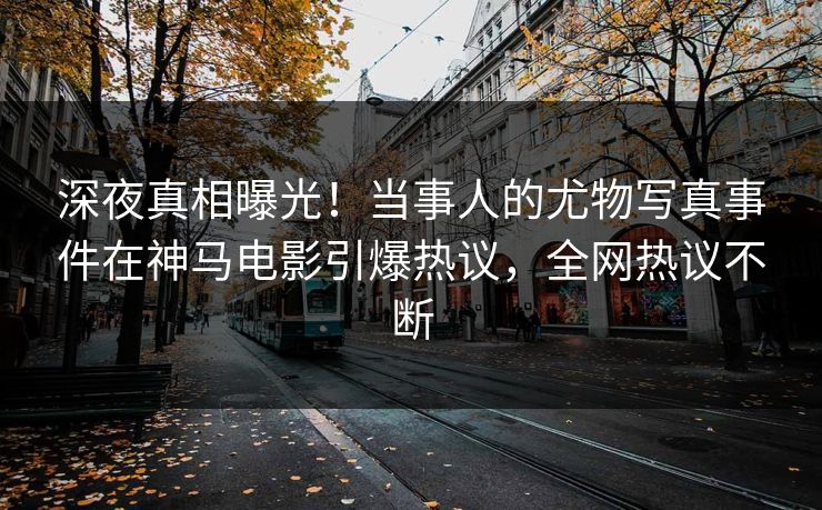 深夜真相曝光！当事人的尤物写真事件在神马电影引爆热议，全网热议不断