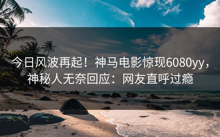 今日风波再起！神马电影惊现6080yy，神秘人无奈回应：网友直呼过瘾