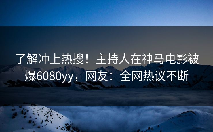 了解冲上热搜！主持人在神马电影被爆6080yy，网友：全网热议不断