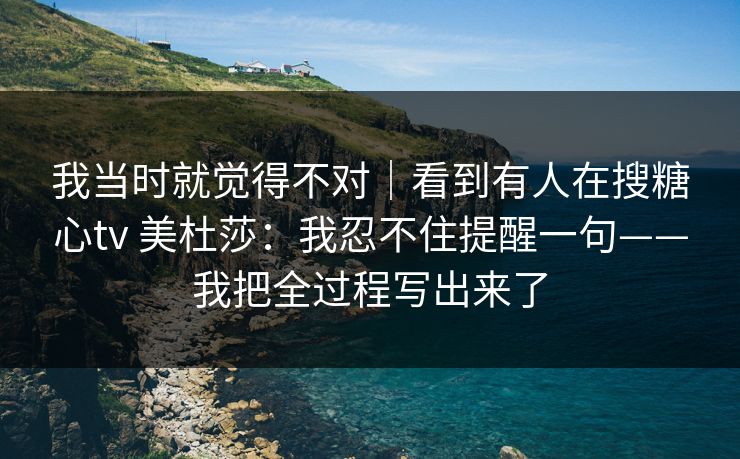 我当时就觉得不对｜看到有人在搜糖心tv 美杜莎：我忍不住提醒一句——我把全过程写出来了