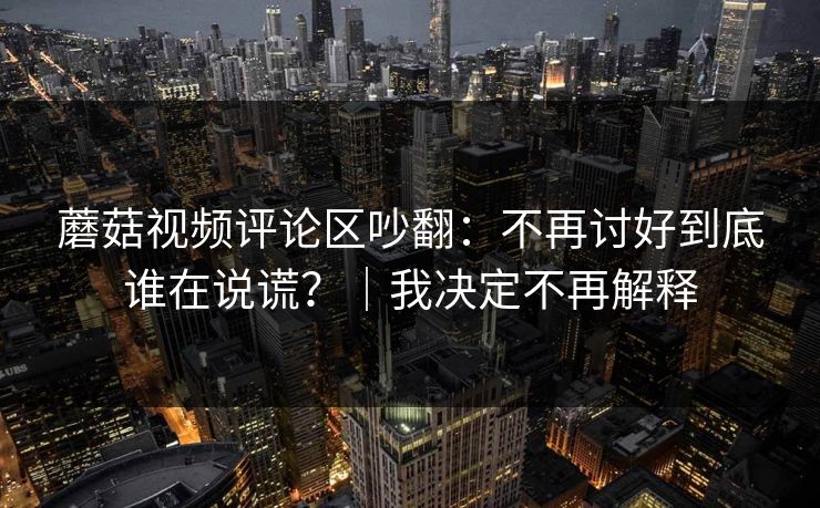 蘑菇视频评论区吵翻：不再讨好到底谁在说谎？｜我决定不再解释
